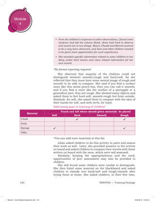120 NISHTHA — Training Package
Module
4
•	 From the children’s responses to other observations, I found some
students had left the column blank. Some had tried to observe
and record one or two things. Manvi, Chaobi and Memmi seemed
to be a very keen observers, and Sam and other children needed
to be given more opportunities for such experiences.
•	 She recorded specific information related to some children in her
diary under their names and class related information for her
own record.
*No formal reporting required
She observed that majority of the children could not
distinguish between smooth/rough and hard/soft. So she
reflected that they must have some mental image of rough and
smooth to be able to compare. She said if you find a surface
more like this metal pencil box, then you can call it smooth;
and if you find it more like the surface of a pineapple or a
groundnut peel, they are rough. She showed many objects and
asked them to feel hard-soft, smooth-rough but from outside.
Similarly, for soft, she asked them to compare with the skin of
their hands for soft, and with teeth, for hard.
Addressing gaps in learning of children*
Material
	 Touch and tell where should given materials be placed
Soft Hard Smooth Rough
Chalk  
Desk
Sponge  
Tiffin
*You can add more materials to this list.
Liklai asked children to do this activity in pairs and assess
their work as well. Later, she provided answers to the activity
on board and asked children to compare their results with those
written on board with the ones, which were self-assessed.
Similarly, keeping the appropriateness and the need,
opportunities of peer assessment may also be provided to
children.
She still found some children were unable to distinguish.
She then listed some material on the blackboard and asked
children to classify into hard/soft and rough/smooth after
trying those at home. She asked children, in their free time,
Module 4 - School Based Assessment.indd 120 19-08-2019 13:25:52
 