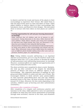 121School Based Assessment
Module
4
to observe and feel the trunk and leaves of the plants in their
surroundings to experience their texture. She asked them to
take the help of their peers in class and elders at home. Liklai
asked children to observe objects in their surroundings that
had plants, leaves, and flowers in their designs. She also asked
them to interact with their elders on how plants are useful to
us.
Creating opportunities for self and peer-learning (Assessment
as learning)
Liklai observed that all children took lot of interest in self-
assessment. During discussion in the class, Liklai observed that
some children ( Thaja, Manvi, Chaobi) gave many more examples
of soft/hard and rough/smooth that were not discussed in the
class but were related to their daily life (Self learning).
She found that 2-3 children were motivated and collected information
on many more plants in their surroundings and shared with the
class. When discussed, many of them talked about the medicinal
uses of different plants besides talking about other uses such as
furniture, baskets, paper, etc. (self-learning).
Note: Taking children towards self-learning is an important
objective of assessment, yet in no way the teachers needs to be
impatient about this. It is a slow process to develop the ability
of self-assessment and self-learning (assessment as learning).
However, sustained efforts are required and opportunities for it
need to be provided from time to time.
The above activities were completed in about a week. Similarly,
she took up other activities of the chapter for identifying
patterns of flowers and leaves on different objects in the
surroundings. She organised plantation of saplings by each
group and asked children to name and take care of those. She
encouraged children to think of/write some poems/riddles
on their favourite plant/flower/fruit and next day children
presented those in the class. All these activities of lesson took
around 10-12 days. (However, the time varies depending on the
activities, children’s pace of learning and other administrative
constraints.)
Assessment after completion of chapter
After completion of a chapter and continuous practice and
exercises in the class, Liklai planned to carry out assessment
of children for what they have learnt (Assessment of Learning)
through some activities/ exercise in the class, and situations
Module 4 - School Based Assessment.indd 121 19-08-2019 13:25:52
 