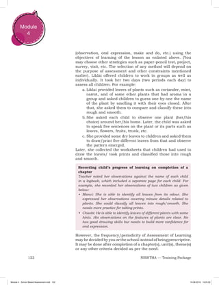 122 NISHTHA — Training Package
Module
4
(observation, oral expression, make and do, etc.) using the
objectives of learning of the lesson as enlisted above. (You
may choose other strategies such as paper-pencil test, project,
survey, visit, etc. The selection of any method will depend on
the purpose of assessment and other constraints mentioned
earlier). Liklai offered children to work in groups as well as
individually. It took her two days (two periods each day) to
assess all children. For example:
a.	Liklai provided leaves of plants such as coriander, mint,
carrot, and of some other plants that had aroma in a
group and asked children to guess one-by-one the name
of the plant by smelling it with their eyes closed. After
that, she asked them to compare and classify these into
rough and smooth.
b.	She asked each child to observe one plant (her/his
choice) around her/his home. Later, the child was asked
to speak five sentences on the plant or its parts such as
leaves, flowers, fruits, trunk, etc.
c.	She provided some dry leaves to children and asked them
to draw/print five different leaves from that and observe
the pattern emerged.
Later, she collected the worksheets that children had used to
draw the leaves/ took prints and classified those into rough
and smooth.
Recording child’s progress of learning on completion of a
chapter
Teacher noted her observations against the name of each child
in a logbook, which included a separate page for each child. For
example, she recorded her observations of two children as given
below:
•	 Manvi: She is able to identify all leaves from its odour. She
expressed her observations covering minute details related to
plants. She could classify all leaves into rough/smooth. She
needs more practice for taking prints.
•	 Chaobi: He is able to identify leaves of different plants with some
hints. His observations on the features of plants are clear. He
has good drawing skills but needs to build more confidence for
oral expression.
However, the frequency/periodicity of Assessment of Learning
may be decided by you or the school instead of being prescriptive.
It may be done after completion of a chapter(s), unit(s), theme(s)
or any other criteria decided as per the need.
Module 4 - School Based Assessment.indd 122 19-08-2019 13:25:52
 