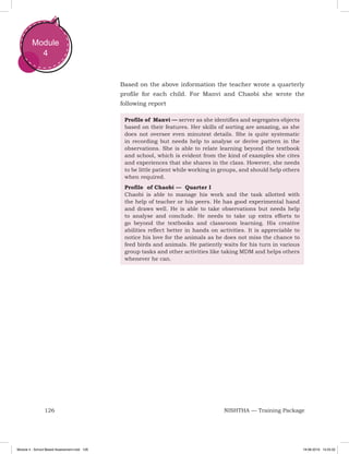 126 NISHTHA — Training Package
Module
4
Based on the above information the teacher wrote a quarterly
profile for each child. For Manvi and Chaobi she wrote the
following report
Profile of Manvi — server as she identifies and segregates objects
based on their features. Her skills of sorting are amazing, as she
does not oversee even minutest details. She is quite systematic
in recording but needs help to analyse or derive pattern in the
observations. She is able to relate learning beyond the textbook
and school, which is evident from the kind of examples she cites
and experiences that she shares in the class. However, she needs
to be little patient while working in groups, and should help others
when required.
Profile of Chaobi — Quarter I
Chaobi is able to manage his work and the task allotted with
the help of teacher or his peers. He has good experimental hand
and draws well. He is able to take observations but needs help
to analyse and conclude. He needs to take up extra efforts to
go beyond the textbooks and classroom learning. His creative
abilities reflect better in hands on activities. It is appreciable to
notice his love for the animals as he does not miss the chance to
feed birds and animals. He patiently waits for his turn in various
group tasks and other activities like taking MDM and helps others
whenever he can.
Module 4 - School Based Assessment.indd 126 19-08-2019 13:25:52
 