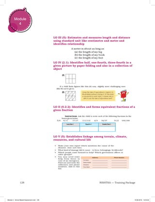 128 NISHTHA — Training Package
Module
4
LO III (5): Estimates and measures length and distance
using standard unit like centimetre and meter and
identifies relationship
LO V (5): Establishes linkage among terrain, climate,
resources, and cultural life
LO IV (2.1): Identifies half, one-fourth, three-fourth in a
given picture by paper folding and also in a collection of
object
LO II (5.2.2): Identifies and forms equivalent fractions of a
given fraction
Module 4 - School Based Assessment.indd 128 19-08-2019 13:25:52
 