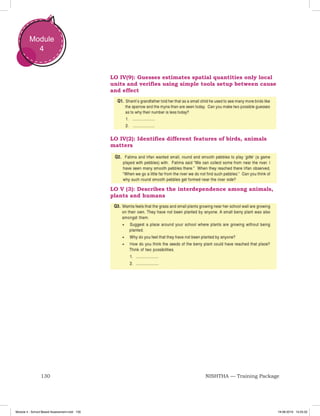 130 NISHTHA — Training Package
Module
4
LO IV(9): Guesses estimates spatial quantities only local
units and verifies using simple tools setup between cause
and effect
LO IV(2): Identifies different features of birds, animals
matters
LO V (3): Describes the interdependence among animals,
plants and humans
Module 4 - School Based Assessment.indd 130 19-08-2019 13:25:52
 
