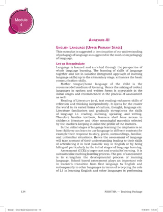 134 NISHTHA — Training Package
Module
4
Annexure-III
English Language (Upper Primary Stage)
This exemplar is suggested in continuation of our understanding
of pedagogy of language as suggested in the module on pedagogy
of language.
Let us Recapitulate
Language is learned and enriched through the perspective of
whole language learning. The learning of skills of language
together and not in isolation (integrated approach of learning
language skills) up to the elementary stage, enhances the basic
communication skills.
Mother tongue/home language of the child is the
recommended medium of learning. Hence the mixing of codes/
languages in spoken and written forms is acceptable in the
initial stages and recommended in the process of assessment
as well.
Reading of Literature (oral, text reading) enhances skills of
reflection and thinking independently. It opens for the reader
the world in its varied forms of culture, thought, language etc.
Literature familiarises and gradually strengthens the skills
of language i.e. reading, listening, speaking, and writing.
Therefore besides textbook, learners shall have access to
children’s literature and other meaningful materials selected
by the teachers keeping in mind the profile of the learners.
In the initial stages of language learning the emphasis is on
how children can learn to use language in different contexts for
example their response to story, poem, surroundings, familiar,
and unfamiliar situations. Hence the assessment of language
will take account of their understanding leading to their skills
of articulating it in best possible way in English or by being
bilingual particularly in the initial stages of language learning.
Assessment (CCE) is important and crucial to learning. It is
subsumed in teaching learning process. The goal of assessment
is to strengthen the developmental process of learning
language. School based assessment plays an important role
in learner’s transition from first language to English and
subsequently to other languages in terms of accepting the role
of L1 in learning English and other languages in performing
Module 4 - School Based Assessment.indd 134 19-08-2019 13:25:53
 