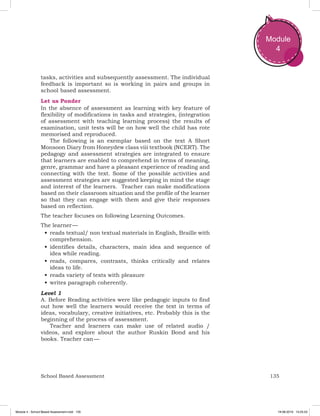 135School Based Assessment
Module
4
tasks, activities and subsequently assessment. The individual
feedback is important so is working in pairs and groups in
school based assessment.
Let us Ponder
In the absence of assessment as learning with key feature of
flexibility of modifications in tasks and strategies, (integration
of assessment with teaching learning process) the results of
examination, unit tests will be on how well the child has rote
memorised and reproduced.
The following is an exemplar based on the text A Short
Monsoon Diary from Honeydew class viii textbook (NCERT). The
pedagogy and assessment strategies are integrated to ensure
that learners are enabled to comprehend in terms of meaning,
genre, grammar and have a pleasant experience of reading and
connecting with the text. Some of the possible activities and
assessment strategies are suggested keeping in mind the stage
and interest of the learners. Teacher can make modifications
based on their classroom situation and the profile of the learner
so that they can engage with them and give their responses
based on reflection.
The teacher focuses on following Learning Outcomes.
The learner —
•	reads textual/ non textual materials in English, Braille with
comprehension.
•	identifies details, characters, main idea and sequence of
idea while reading.
•	reads, compares, contrasts, thinks critically and relates
ideas to life.
•	reads variety of texts with pleasure
•	writes paragraph coherently.
Level 1
A. Before Reading activities were like pedagogic inputs to find
out how well the learners would receive the text in terms of
ideas, vocabulary, creative initiatives, etc. Probably this is the
beginning of the process of assessment.
Teacher and learners can make use of related audio /
videos, and explore about the author Ruskin Bond and his
books. Teacher can —
Module 4 - School Based Assessment.indd 135 19-08-2019 13:25:53
 