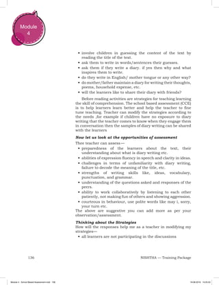 136 NISHTHA — Training Package
Module
4
•	involve children in guessing the content of the text by
reading the title of the text.
•	ask them to write in words/sentences their guesses.
•	ask them if they write a diary. if yes then why and what
inspires them to write.
•	do they write in English/ mother tongue or any other way?
•	do mother/father maintain a diary for writing their thoughts,
poems, household expense, etc.
•	will the learners like to share their diary with friends?
Before reading activities are strategies for teaching learning
the skill of comprehension. The school based assessment (CCE)
is to help learners learn better and help the teacher to fine
tune teaching. Teacher can modify the strategies according to
the needs ,for example if children have no exposure to diary
writing that the teacher comes to know when they engage them
in conversation then the samples of diary writing can be shared
with the learners
Now let us look at the opportunities of assessment
Thee teacher can assess —
•	preparedness of the learners about the text, their
understanding about what is diary writing etc.
•	abilities of expression fluency in speech and clarity in ideas.
•	challenges in terms of unfamiliarity with diary writing,
failure to decode the meaning of the title, etc.
•	strengths of writing skills like, ideas, vocabulary,
punctuation, and grammar.
•	understanding of the questions asked and responses of the
peers.
•	ability to work collaboratively by listening to each other
patiently, not making fun of others and showing aggression.
•	courteous in behaviour, use polite words like may i, sorry,
your turn etc.
The above are suggestive you can add more as per your
observation/assessment.
Thinking about the Strategies
How will the responses help me as a teacher in modifying my
strategies—
•	all learners are not participating in the discussions
Module 4 - School Based Assessment.indd 136 19-08-2019 13:25:53
 