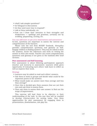 137School Based Assessment
Module
4
•	shall I ask simpler questions?
•	be bilingual in discussions
•	do they need more time to respond?
•	talk to them individually, etc.
•	how can I draw their attention to their strengths and
weaknesses — spellings and grammar, certainly not by
scolding, pinpointing, circling, etc.
You can add more as per your observations and assessment
In-text, questions are important to assess the interest and
comprehension of the learners.
Please note the text from NCERT Textbook, Honeydew
provides comprehension questions and glossary as well.
Engage children in finding answers. They may be asked to write
the answers, locate the references and work on writing the
answer in their own words. Teacher can create comprehension
questions and glossary if not given in the textbook after brief
sections.
Peer assessment and Self Learning
Peer assessment is about following participatory approach
(teacher and learners) in assessment. Learners while given
opportunity of evaluating each others' task learn to reflect as
well as improve their work.
Strategy
•	Learners may be asked to read each others' answers.
•	Ask them to work in groups and decide what could be the
important points in the answers.
•	What would make an answer more than average and less
than average?
•	Once this is decided give them answers that are not their
own and ask them to assess them.
•	Then ask them to assess their own answer to find out the
scope of improvement.
This exercise will lead them to be objective in their
understanding of the task. In this way they will be enabled
to develop criteria/rubric for writing tasks. Give them
opportunities for peer assessment by engaging them in
presentations, dramatization, role play too.
Module 4 - School Based Assessment.indd 137 19-08-2019 13:25:53
 