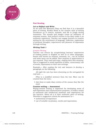 138 NISHTHA — Training Package
Module
4
Post Reading
Let us Reflect and Write
As we read The Monsoon Diary we find that it is a beautiful
piece of writing. Ruskin Bond in his creative style of writing
introduces us to insects, animals, and life in jungle during
monsoons. The sounds and images create an ambiance of
monsoon season. And author’s entries in his diary make it an
authentic experience. Teacher can engage learners in creative
writing for the enrichment of language, reflection, exploration
of personal thoughts, experiences and pleasure of expression
through writing.
Writing Task 1
Creative Writing
Teacher can ensure by recapitulating learners’ experiences
of reading poems in English as well as in other languages.
Poems and stories on seasons, monsoon, etc., can be revised
and some more can be added. Here analysis or appreciation is
not required. They read and enjoy, making their own meaning.
This is suggested to avoid repetition of ideas, unnecessary use
of words, expressions in their own writings.
Example — After reading the text ask learners to develop a
paragraph on the following;
All night the rain has been drumming on the corrugated tin
roof and…….
(This is a modified sentence from the text. More can be
created from the text.)
•	Ask them to make diary entries of the season they like the
most.
Creative writing — Assessment
Wring/creative writing is important for developing sense of
self-expression and communicative purposes. It evokes variety
of emotional and intellectual moments and experiences for
the learners. Above all it is their authentic piece of writing.
Therefore a suggestive criteria for assessment is —
•	authenticity of experience
•	use of suitable vocabulary, words and expressions.
Module 4 - School Based Assessment.indd 138 19-08-2019 13:25:53
 