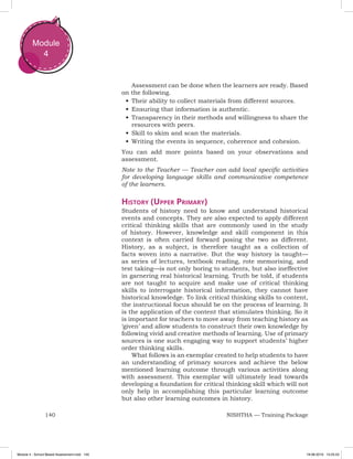 140 NISHTHA — Training Package
Module
4
Assessment can be done when the learners are ready. Based
on the following.
•	Their ability to collect materials from different sources.
•	Ensuring that information is authentic.
•	Transparency in their methods and willingness to share the
resources with peers.
•	Skill to skim and scan the materials.
•	Writing the events in sequence, coherence and cohesion.
You can add more points based on your observations and
assessment.
Note to the Teacher — Teacher can add local specific activities
for developing language skills and communicative competence
of the learners.
History (Upper Primary)
Students of history need to know and understand historical
events and concepts. They are also expected to apply different
critical thinking skills that are commonly used in the study
of history. However, knowledge and skill component in this
context is often carried forward posing the two as different.
History, as a subject, is therefore taught as a collection of
facts woven into a narrative. But the way history is taught—
as series of lectures, textbook reading, rote memorising, and
test taking—is not only boring to students, but also ineffective
in garnering real historical learning. Truth be told, if students
are not taught to acquire and make use of critical thinking
skills to interrogate historical information, they cannot have
historical knowledge. To link critical thinking skills to content,
the instructional focus should be on the process of learning. It
is the application of the content that stimulates thinking. So it
is important for teachers to move away from teaching history as
‘given’ and allow students to construct their own knowledge by
following vivid and creative methods of learning. Use of primary
sources is one such engaging way to support students’ higher
order thinking skills.
What follows is an exemplar created to help students to have
an understanding of primary sources and achieve the below
mentioned learning outcome through various activities along
with assessment. This exemplar will ultimately lead towards
developing a foundation for critical thinking skill which will not
only help in accomplishing this particular learning outcome
but also other learning outcomes in history.
Module 4 - School Based Assessment.indd 140 19-08-2019 13:25:53
 