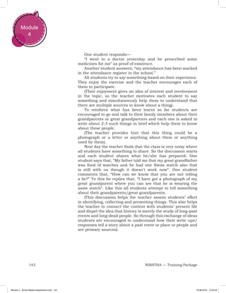 142 NISHTHA — Training Package
Module
4
One student responds—
“I went to a doctor yesterday and he prescribed some
medicines for me” as proof of existence.
Another student answers, “my attendance has been marked
in the attendance register in the school.”
All students try to say something based on their experience.
They enjoy the exercise and the teacher encourages each of
them to participate.
(Their enjoyment gives an idea of interest and involvement
in the topic, so the teacher motivates each student to say
something and simultaneously help them to understand that
there are multiple sources to know about a thing).
To reinforce what has been learnt so far students are
encouraged to go and talk to their family members about their
grandparents or great grandparents and each one is asked to
write about 2-3 such things in brief which help them to know
about these people.
(The teacher provides hint that this thing could be a
photograph or a letter or anything about them or anything
used by them).
Next day the teacher finds that the class is very noisy where
all students have something to share. So the discussion starts
and each student shares what he/she has prepared. One
student says that, “My father told me that my great grandfather
was fond of watches and he had one Swiss watch also that
is still with us though it doesn't work now”. One student
comments that, “How can we know that you are not telling
a lie?” To this he replies that, “I have got a photograph of my
great grandparent where you can see that he is wearing the
same watch”. Like this all students attempt to tell something
about their grandparents/great grandparents.
(This discussion helps the teacher assess students’ effort
in identifying, collecting and presenting things. This also helps
the teacher to connect the content with students’ present life
and dispel the idea that history is merely the study of long-past
events and long-dead people. So through this exchange of ideas
students are encouraged to understand how their write ups/
responses tell a story about a past event or place or people and
are primary sources).
Module 4 - School Based Assessment.indd 142 19-08-2019 13:25:53
 