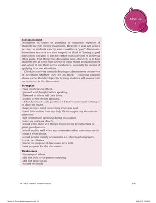 143School Based Assessment
Module
4
Self-assessment
Discussion on topics or questions is commonly expected of
students in their history classrooms. However, it may not always
be clear to students exactly what constitutes “good” discussion.
Sometimes teachers are also tempted to think of ‘having a good
discussion’ as a goal to aim for, rather than a method of achieving
other goals. First thing that discussion does effectively is to help
students feel at home with a topic or issue that is being discussed
and adopt it into their active vocabulary, especially by means of
applying it to new situations.
Checklists are very useful in helping students assess themselves
or determine whether they are on track. Following example
shows a checklist developed for helping students self-assess their
participation in the discussion.
Strengths
I was courteous to others.
I paused and thought before speaking.
I listened to others tell their ideas.
I looked at the person speaking.
I didn't hesitate to ask questions if I didn't understand a thing or
to clear my doubt.
I kept an open mind concerning what was said.
I used information from my daily life to support my statements/
questions.
I felt comfortable speaking during discussion.
I gave my opinions clearly.
I could write about 2-3 things related to my grandparents or
great grandparents.
I could explain well when my classmates asked questions on the
things I wrote about.
I could provide variety of examples i.e. objects, photographs,
letters, certificates.
I knew the purpose of discussion very well.
I was prepared for the discussion.
Weaknesses
I interrupted others.
I did not look at the person speaking.
I did not speak at all.
I talked too much.
Module 4 - School Based Assessment.indd 143 19-08-2019 13:25:53
 