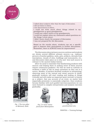 144 NISHTHA — Training Package
Module
4
Fig. 1 The iron pillar
at Mehrauli, Delhi
Fig. 2 A stone statue
found from Mohenjodaro
Fig. 3 A
punchmarked coin;
I talked about subjects other than the topic of discussion.
I did not listen to others.
I was discourteous to others.
I could not write much about things related to my
grandparents or great grandparents.
I could just collect letters of my grandparents.
I could not explain when my classmates asked questions on
the things I wrote about.
I didn't know clearly the purpose of discussion.
I was not prepared for the discussion.
Based on the results above, students can set a specific
goal to improve their participation in further discussions.
Remember, there is ALWAYS room for improvement!
Thediscussionaboutprimarysourcescontinueandstudents
are shown several different primary sources e.g., replicas/
pictures of mother goddess, seals, pots, artifacts, excerpts from
inscriptions, visuals of sites, buildings and monuments, etc.,
and discussion takes place as to why and how each source is
relevant to the ancient Indian history.
(Here we need to remember that familiarising students with
sources and helping them in making sense of these sources
require continuous guidance. For this we need to cultivate in
students a habit to ask as many questions as they can to a
source. Besides, if teachers facilitate students in interpreting/
observing some of the textual and visual sources in detail,
gradually students will start reading and looking at things
critically and will realise an important point intrinsic to history
as a subject, that any account of an event, no matter how
impartially presented, is essentially subjective. Once students
become familiar with such guided exercises/questions we can
move forward to complex interpretation and analysis exercises
gradually).
Module 4 - School Based Assessment.indd 144 19-08-2019 13:25:53
 