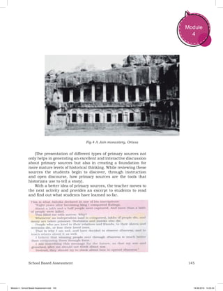 145School Based Assessment
Module
4
(The presentation of different types of primary sources not
only helps in generating an excellent and interactive discussion
about primary sources but also in creating a foundation for
more mature levels of historical thinking. While reviewing these
sources the students begin to discover, through instruction
and open discourse, how primary sources are the tools that
historians use to tell a story).
With a better idea of primary sources, the teacher moves to
the next activity and provides an excerpt to students to read
and find out what students have learned so far.
Fig.4 A Jain monastery, Orissa
Module 4 - School Based Assessment.indd 145 19-08-2019 13:25:54
 