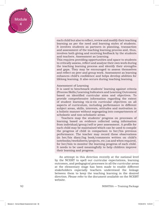 92 NISHTHA — Training Package
Module
4
each child but also to reflect, review and modify their teaching
learning as per the need and learning styles of students.
It involves students as partners in planning, transaction
and assessment of the teaching learning process and, thus,
involves both giving and receiving feedback by the students
and teachers. Assessment as Learning
This requires providing opportunities and space to students
to critically assess, reflect and analyse their own work during
the teaching learning process and identify their strengths
and gaps. They may be encouraged to assess themselves
and reflect on peer and group work. Assessment as learning
enhances child’s confidence and helps develop abilities for
lifelong learning. It also occurs during teaching learning.
Assessment of Learning
It is used to benchmark students’ learning against criteria
(Process Skills/Learning Indicators and Learning Outcomes)
based on identified curricular aims and objectives. To
provide comprehensive information regarding the extent
of student learning vis-à-vis curricular objectives on all
aspects of curriculum, including performance in different
subject areas, skills, interests, attitudes and motivation in
a holistic manner without segregating into compartments of
scholastic and non-scholastic areas.
Teachers map the students’ progress on processes of
learning based on evidence collected using information
from individual/group/self or peer assessment. A profile for
each child may be maintained which can be used to compile
the progress of child in comparison to her/his previous
performance. The teacher may record these observations
(in her/his diary/log book/comments written on child’s
notebooks/worksheets/projects, etc.) as and when required,
for her/him to monitor the learning progress of each child.
It needs to be used meaningfully to help children improve
their learning and progress.
An attempt in this direction recently at the national level
by the NCERT to spell out curricular expectations, learning
outcomes, and pedagogical processes in all the curricular areas
at the elementary stage has been made to enable different
stakeholders especially teachers understand the linkage
between them to keep the teaching learning in the desired
direction. Please refer to the document available on the NCERT
website.
Module 4 - School Based Assessment.indd 92 19-08-2019 13:25:51
 