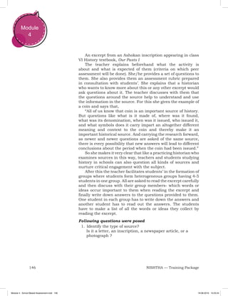 146 NISHTHA — Training Package
Module
4
An excerpt from an Ashokan inscription appearing in class
VI History textbook, Our Pasts I
The teacher explains beforehand what the activity is
about and what is expected of them (criteria on which peer
assessment will be done). She/he provides a set of questions to
them. She also provides them an assessment rubric prepared
in consultation with students’. She explains that a historian
who wants to know more about this or any other excerpt would
ask questions about it. The teacher discusses with them that
the questions around the source help to understand and use
the information in the source. For this she gives the example of
a coin and says that,
“All of us know that coin is an important source of history.
But questions like what is it made of, where was it found,
what was its denomination, when was it issued, who issued it,
and what symbols does it carry impart an altogether different
meaning and context to the coin and thereby make it an
important historical source. And carrying the research forward,
as newer and newer questions are asked of the same source,
there is every possibility that new answers will lead to different
conclusions about the period when the coin had been issued.”
So she makes it very clear that like a practicing historian who
examines sources in this way, teachers and students studying
history in schools can also question all kinds of sources and
nurture critical engagement with the subject.
After this the teacher facilitates students’ in the formation of
groups where students form heterogeneous groups having 4-5
students in one group. All are asked to read the excerpt carefully
and then discuss with their group members- which words or
ideas occur important to them when reading the excerpt and
finally write down answers to the questions provided to them.
One student in each group has to write down the answers and
another student has to read out the answers. The students
have to make a list of all the words or ideas they collect by
reading the excerpt.
Following questions were posed
1.		Identify the type of source?
Is it a letter, an inscription, a newspaper article, or a
photograph ?
Module 4 - School Based Assessment.indd 146 19-08-2019 13:25:54
 