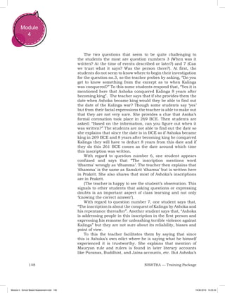 148 NISHTHA — Training Package
Module
4
The two questions that seem to be quite challenging to
the students the most are question numbers 3 (When was it
written? At the time of events described or later?) and 7 (Can
we trust what it says? Was the person there?). At first, the
students do not seem to know where to begin their investigation
for the question no.3, so the teacher probes by asking, “Do you
get to know something from the excerpt as to when Kalinga
was conquered?” To this some students respond that, “Yes it is
mentioned here that Ashoka conquered Kalinga 8 years after
becoming king”. The teacher says that if she provides them the
date when Ashoka became king would they be able to find out
the date of the Kalinga war? Though some students say ‘yes’
but from their facial expressions the teacher is able to make out
that they are not very sure. She provides a clue that Asoka’s
formal coronation took place in 269 BCE. Then students are
asked: “Based on the information, can you figure out when it
was written?” The students are not able to find out the date so
she explains that since the date is in BCE so if Ashoka became
king in 269 BCE and 8 years after becoming king he conquered
Kalinga they will have to deduct 8 years from this date and if
they do this 261 BCE comes as the date around which time
this inscription was written.
With regard to question number 6, one student appears
confused and says that “The inscription mentions word
‘dharma’ wrongly as ‘dhamma’. The teacher then explains that
‘dhamma’ is the same as Sanskrit ‘dharma’ but is written here
in Prakrit. She also shares that most of Ashoka’s inscriptions
are in Prakrit.
(The teacher is happy to see the student’s observation. This
signals to other students that asking questions or expressing
doubts is an important aspect of class learning and not only
‘knowing the correct answer’).
With regard to question number 7, one student says that,
“The inscription is about the conquest of Kalinga by Ashoka and
his repentance thereafter”. Another student says that, “Ashoka
is addressing people in this inscription in the first person and
expressing his remorse for unleashing terrible violence against
Kalinga” but they are not sure about its reliability, biases and
point of view.
To this the teacher facilitates them by saying that since
this is Ashoka’s own edict where he is saying what he himself
experienced it is trustworthy. She explains that mention of
Mauryan rule and rulers is found in later literary accounts
like Puranas, Buddhist, and Jaina accounts, etc. But Ashoka’s
Module 4 - School Based Assessment.indd 148 19-08-2019 13:25:54
 