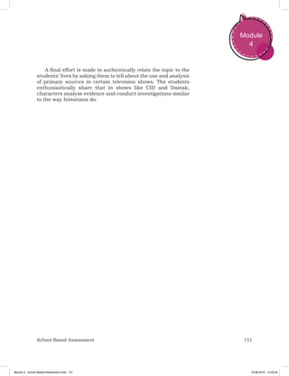 151School Based Assessment
Module
4
A final effort is made to authentically relate the topic to the
students’ lives by asking them to tell about the use and analysis
of primary sources in certain television shows. The students
enthusiastically share that in shows like CID and Dastak,
characters analyse evidence and conduct investigations similar
to the way historians do.
Module 4 - School Based Assessment.indd 151 19-08-2019 13:25:54
 