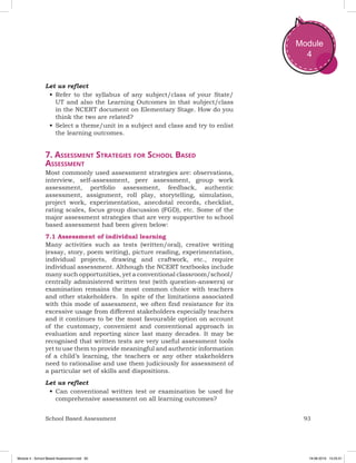 93School Based Assessment
Module
4
Let us reflect
•	Refer to the syllabus of any subject/class of your State/
UT and also the Learning Outcomes in that subject/class
in the NCERT document on Elementary Stage. How do you
think the two are related?
•	Select a theme/unit in a subject and class and try to enlist
the learning outcomes.
7. Assessment Strategies for School Based
Assessment
Most commonly used assessment strategies are: observations,
interview, self-assessment, peer assessment, group work
assessment, portfolio assessment, feedback, authentic
assessment, assignment, roll play, storytelling, simulation,
project work, experimentation, anecdotal records, checklist,
rating scales, focus group discussion (FGD), etc. Some of the
major assessment strategies that are very supportive to school
based assessment had been given below:
7.1 Assessment of individual learning
Many activities such as tests (written/oral), creative writing
(essay, story, poem writing), picture reading, experimentation,
individual projects, drawing and craftwork, etc., require
individual assessment. Although the NCERT textbooks include
many such opportunities, yet a conventional classroom/school/
centrally administered written test (with question-answers) or
examination remains the most common choice with teachers
and other stakeholders. In spite of the limitations associated
with this mode of assessment, we often find resistance for its
excessive usage from different stakeholders especially teachers
and it continues to be the most favourable option on account
of the customary, convenient and conventional approach in
evaluation and reporting since last many decades. It may be
recognised that written tests are very useful assessment tools
yet to use them to provide meaningful and authentic information
of a child’s learning, the teachers or any other stakeholders
need to rationalise and use them judiciously for assessment of
a particular set of skills and dispositions.
Let us reflect
•	Can conventional written test or examination be used for
comprehensive assessment on all learning outcomes?
Module 4 - School Based Assessment.indd 93 19-08-2019 13:25:51
 