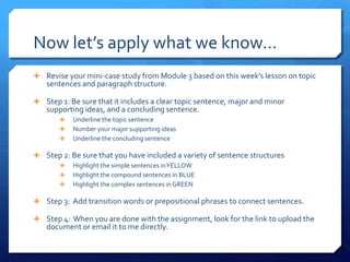 Now let’s apply what we know…Revise your mini-case study from Module 3 based on this week’s lesson on topic sentences and paragraph structure.Step 1: Be sure that it includes a clear topic sentence, major and minor supporting ideas, and a concluding sentence.Underline the topic sentenceNumber your major supporting ideasUnderline the concluding sentenceStep 2: Be sure that you have included a variety of sentence structuresHighlight the simple sentences in YELLOW Highlight the compound sentences in BLUE Highlight the complex sentences in GREENStep 3:  Add transition words or prepositional phrases to connect sentences.Step 4:  When you are done with the assignment, look for the link to upload the document or email it to me directly.  
