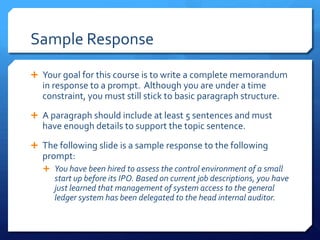 Sample ResponseYour goal for this course is to write a complete memorandum in response to a prompt.  Although you are under a time constraint, you must still stick to basic paragraph structure.A paragraph should include at least 5 sentences and must have enough details to support the topic sentence.The following slide is a sample response to the following prompt:You have been hired to assess the control environment of a small start up before its IPO. Based on current job descriptions, you have just learned that management of system access to the general ledger system has been delegated to the head internal auditor.