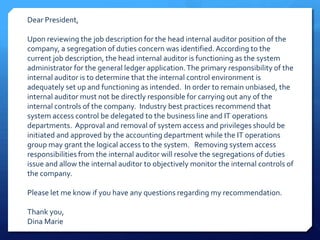 Dear President,Upon reviewing the job description for the head internal auditor position of the company, a segregation of duties concern was identified. According to the current job description, the head internal auditor is functioning as the system administrator for the general ledger application. The primary responsibility of the internal auditor is to determine that the internal control environment is adequately set up and functioning as intended.  In order to remain unbiased, the internal auditor must not be directly responsible for carrying out any of the internal controls of the company.  Industry best practices recommend that system access control be delegated to the business line and IT operations departments.  Approval and removal of system access and privileges should be initiated and approved by the accounting department while the IT operations group may grant the logical access to the system.   Removing system access responsibilities from the internal auditor will resolve the segregations of duties issue and allow the internal auditor to objectively monitor the internal controls of the company.Please let me know if you have any questions regarding my recommendation.Thank you,Dina Marie