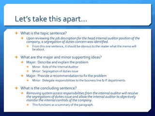 Let’s take this apart…What is the topic sentence?Upon reviewing the job description for the head internal auditor position of the company, a segregation of duties concern was identified.	From this one sentence, it should be obvious to the reader what the memo will be about.What are the major and minor supporting ideas?Major:  Describe and explain the problemMinor:  Role of the Internal AuditorMinor:  Segregation of duties issueMajor:  Provide a recommendation to fix the problemMinor:  Delegate responsibilities to the business line & IT departmentsWhat is the concluding sentence? Removing system access responsibilities from the internal auditor will resolve the segregations of duties issue and allow the internal auditor to objectively monitor the internal controls of the company.This functions as a summary of the paragraph. 