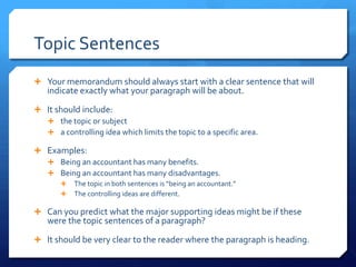 Topic SentencesYour memorandum should always start with a clear sentence that will indicate exactly what your paragraph will be about.It should include:the topic or subjecta controlling idea which limits the topic to a specific area.Examples:Being an accountant has many benefits.Being an accountant has many disadvantages.The topic in both sentences is “being an accountant.”The controlling ideas are different.Can you predict what the major supporting ideas might be if these were the topic sentences of a paragraph? It should be very clear to the reader where the paragraph is heading.