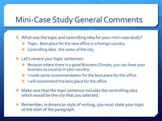 Mini-Case Study General CommentsWhat was the topic and controlling idea for your mini-case study?Topic:  Best place for the new office in a foreign countryControlling idea:  the name of the cityLet’s review your topic sentences:Because where there is a good Business Climate, you can have your business as usual as in your country.I made some recommendation for the best place for the office. I will recommend the best place for the office.Make sure that the topic sentence includes the controlling idea which would be the city that you selected.Remember, in American style of writing, you must state your topic at the start of the paragraph.