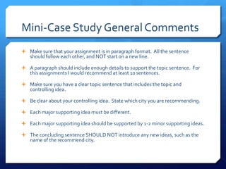 Mini-Case Study General CommentsMake sure that your assignment is in paragraph format.  All the sentence should follow each other, and NOT start on a new line.A paragraph should include enough details to support the topic sentence.  For this assignments I would recommend at least 10 sentences.  Make sure you have a clear topic sentence that includes the topic and controlling idea.Be clear about your controlling idea.  State which city you are recommending.Each major supporting idea must be different.Each major supporting idea should be supported by 1-2 minor supporting ideas.The concluding sentence SHOULD NOT introduce any new ideas, such as the name of the recommend city.