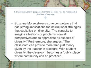 3. Student diversity prepares learners for their role as responsible
leaders of society
➢ Suzanne Morse stresses one competency that
has strong implications for instructional strategies
that capitalize on diversity: “The capacity to
imagine situations or problems from all
perspectives and to appreciate all aspects of
diversity.” Furthermore, she argues: “The
classroom can provide more than just theory
given by the teacher in a lecture. With student
diversity, the classroom becomes a “public place’
where community can be practiced.
 