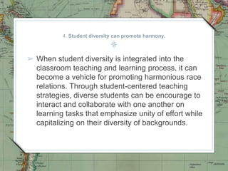 4. Student diversity can promote harmony.
➢ When student diversity is integrated into the
classroom teaching and learning process, it can
become a vehicle for promoting harmonious race
relations. Through student-centered teaching
strategies, diverse students can be encourage to
interact and collaborate with one another on
learning tasks that emphasize unity of effort while
capitalizing on their diversity of backgrounds.
 