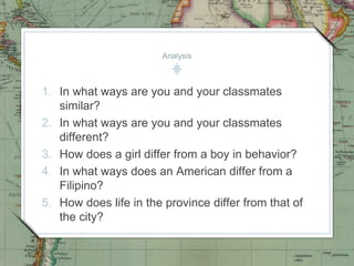 Analysis
1. In what ways are you and your classmates
similar?
2. In what ways are you and your classmates
different?
3. How does a girl differ from a boy in behavior?
4. In what ways does an American differ from a
Filipino?
5. How does life in the province differ from that of
the city?
 
