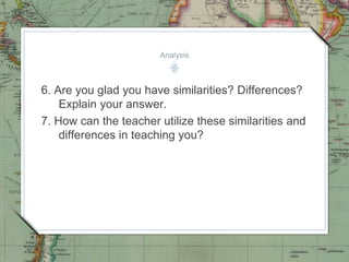 Analysis
6. Are you glad you have similarities? Differences?
Explain your answer.
7. How can the teacher utilize these similarities and
differences in teaching you?
 