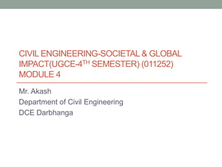 CIVIL ENGINEERING-SOCIETAL & GLOBAL
IMPACT(UGCE-4TH SEMESTER) (011252)
MODULE 4
Mr. Akash
Department of Civil Engineering
DCE Darbhanga
 