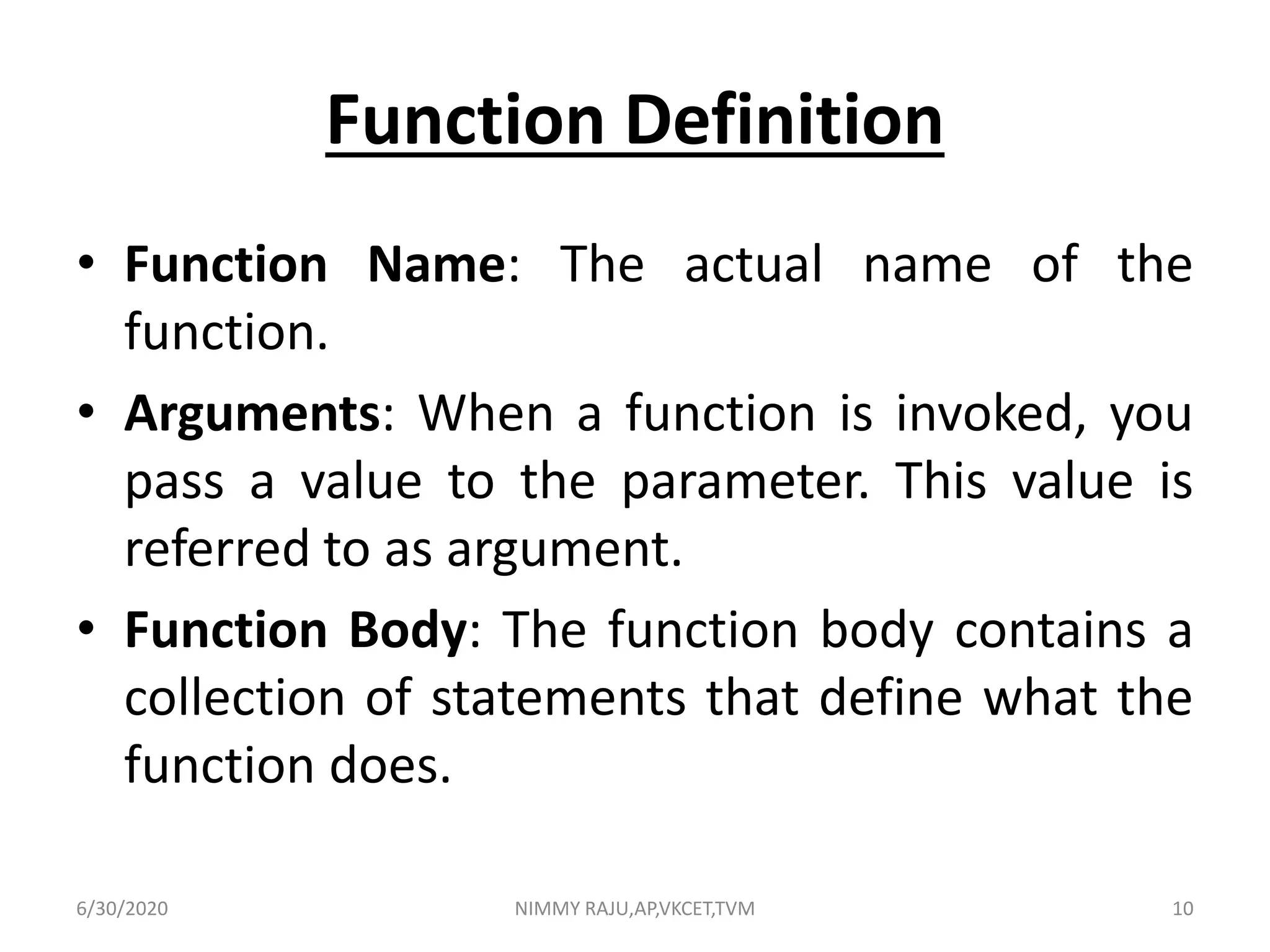 Function Definition
• Function Name: The actual name of the
function.
• Arguments: When a function is invoked, you
pass a value to the parameter. This value is
referred to as argument.
• Function Body: The function body contains a
collection of statements that define what the
function does.
6/30/2020 NIMMY RAJU,AP,VKCET,TVM 10
 