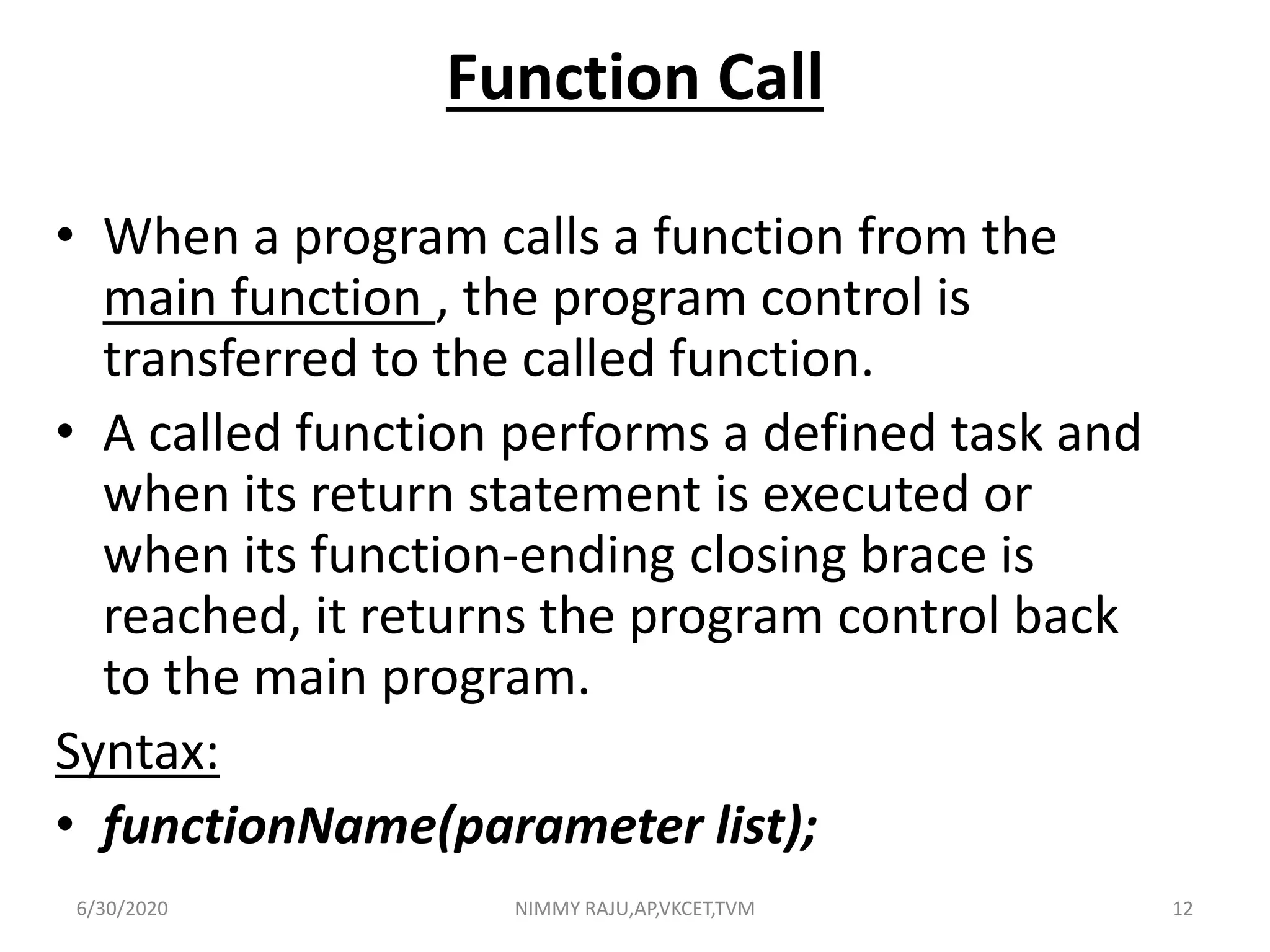 Function Call
• When a program calls a function from the
main function , the program control is
transferred to the called function.
• A called function performs a defined task and
when its return statement is executed or
when its function-ending closing brace is
reached, it returns the program control back
to the main program.
Syntax:
• functionName(parameter list);
6/30/2020 NIMMY RAJU,AP,VKCET,TVM 12
 