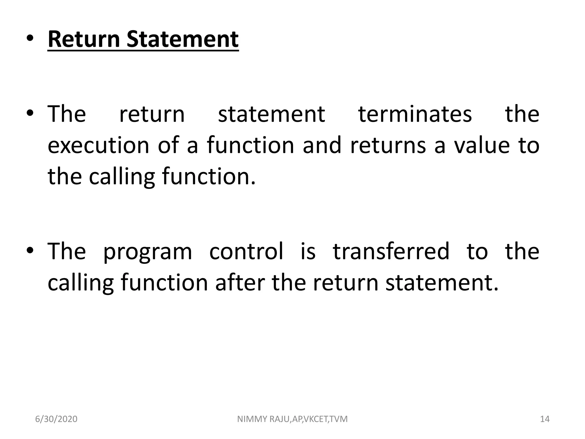 • Return Statement
• The return statement terminates the
execution of a function and returns a value to
the calling function.
• The program control is transferred to the
calling function after the return statement.
6/30/2020 NIMMY RAJU,AP,VKCET,TVM 14
 
