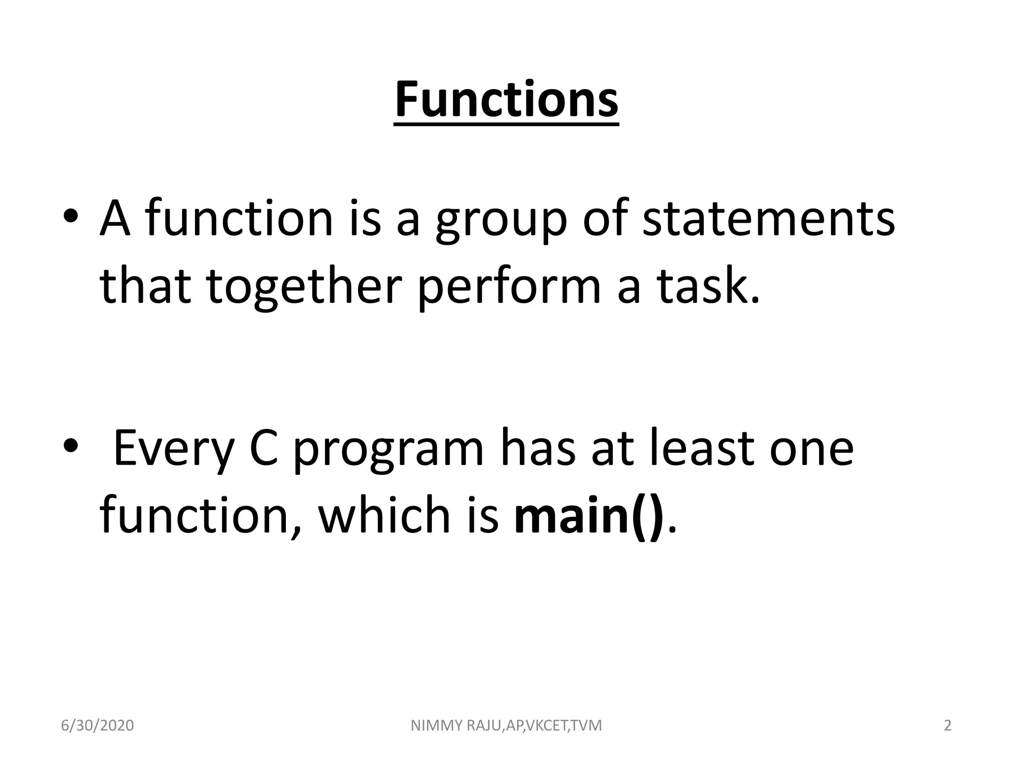 Functions
• A function is a group of statements
that together perform a task.
• Every C program has at least one
function, which is main().
6/30/2020 NIMMY RAJU,AP,VKCET,TVM 2
 