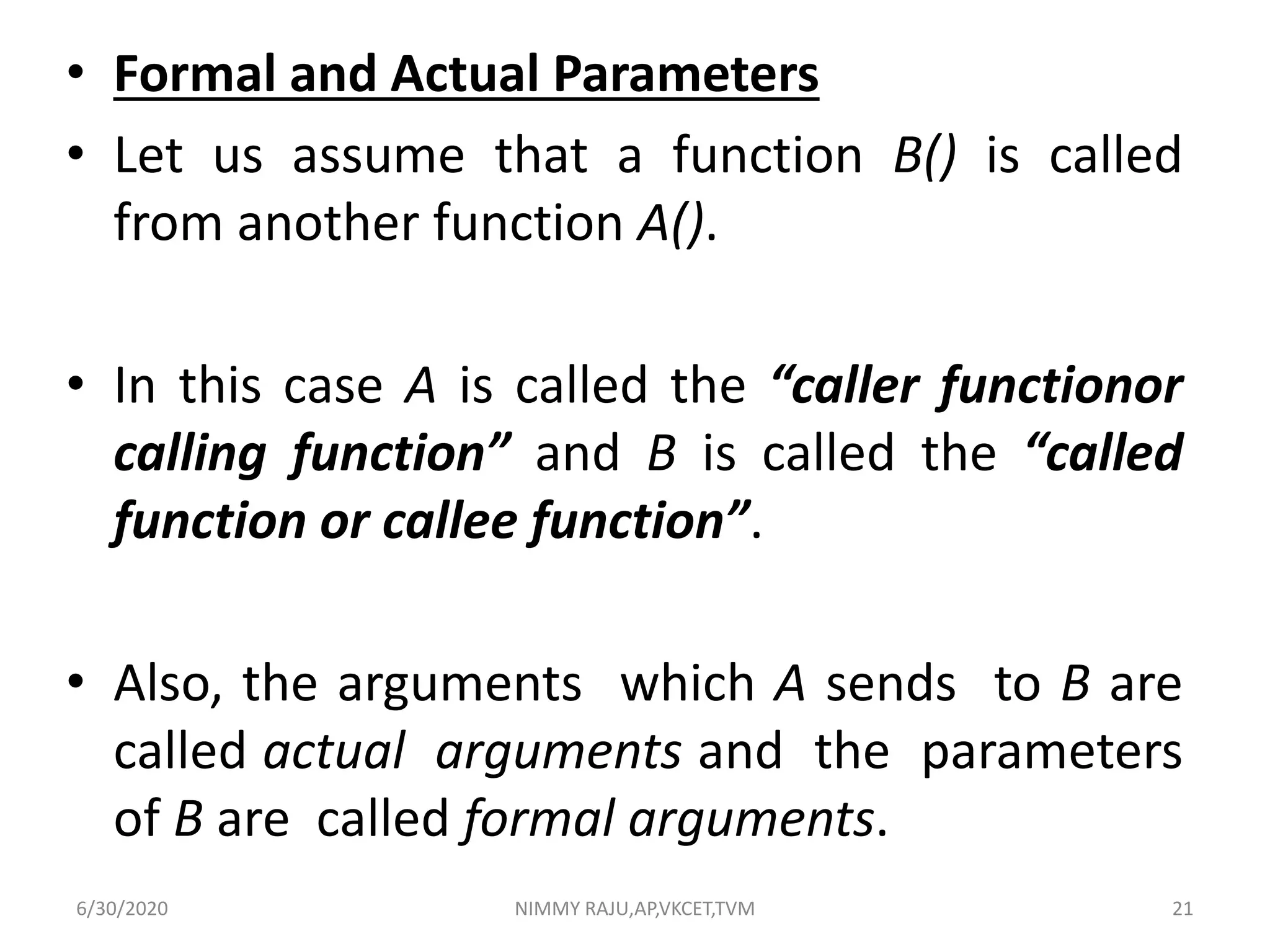 • Formal and Actual Parameters
• Let us assume that a function B() is called
from another function A().
• In this case A is called the “caller functionor
calling function” and B is called the “called
function or callee function”.
• Also, the arguments which A sends to B are
called actual arguments and the parameters
of B are called formal arguments.
6/30/2020 NIMMY RAJU,AP,VKCET,TVM 21
 