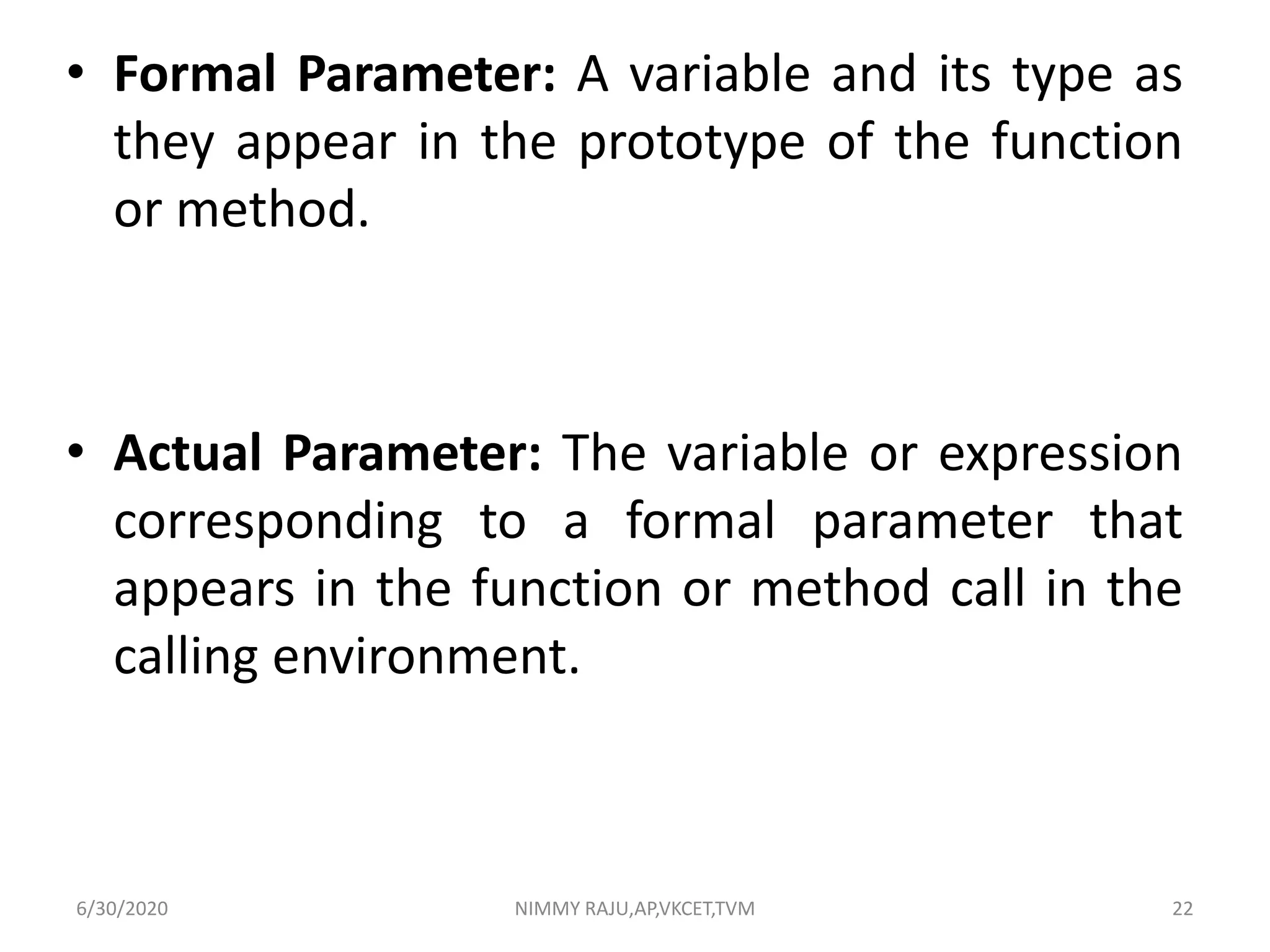 • Formal Parameter: A variable and its type as
they appear in the prototype of the function
or method.
• Actual Parameter: The variable or expression
corresponding to a formal parameter that
appears in the function or method call in the
calling environment.
6/30/2020 NIMMY RAJU,AP,VKCET,TVM 22
 