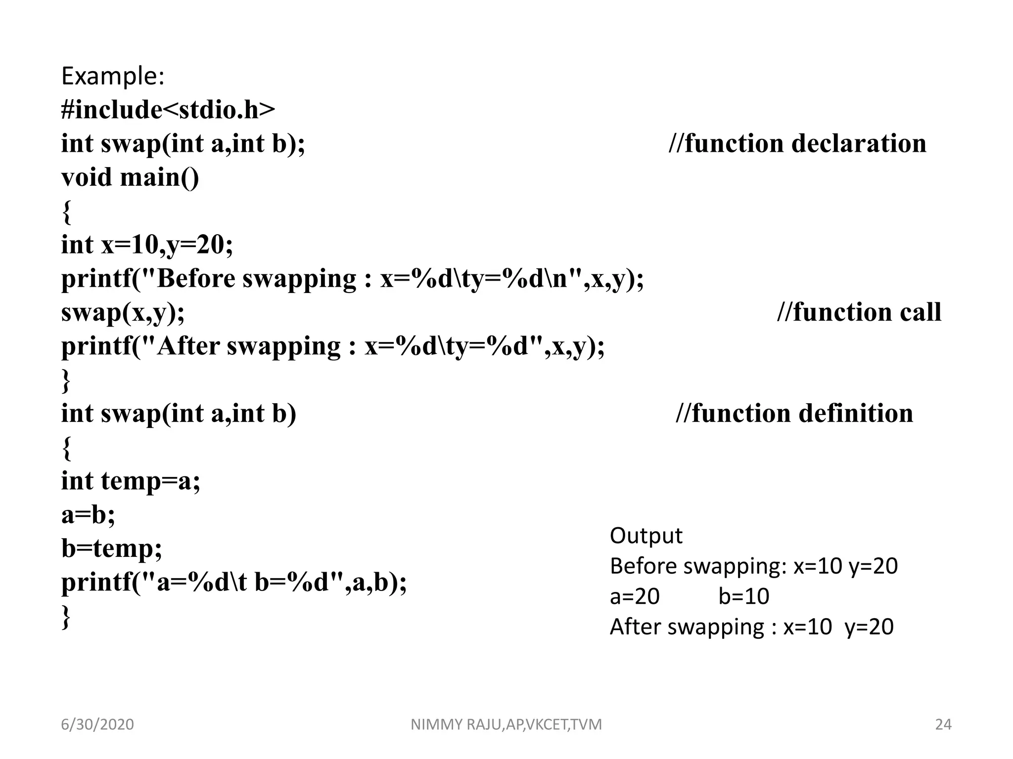 Example:
#include<stdio.h>
int swap(int a,int b); //function declaration
void main()
{
int x=10,y=20;
printf("Before swapping : x=%dty=%dn",x,y);
swap(x,y); //function call
printf("After swapping : x=%dty=%d",x,y);
}
int swap(int a,int b) //function definition
{
int temp=a;
a=b;
b=temp;
printf("a=%dt b=%d",a,b);
}
Output
Before swapping: x=10 y=20
a=20 b=10
After swapping : x=10 y=20
6/30/2020 NIMMY RAJU,AP,VKCET,TVM 24
 