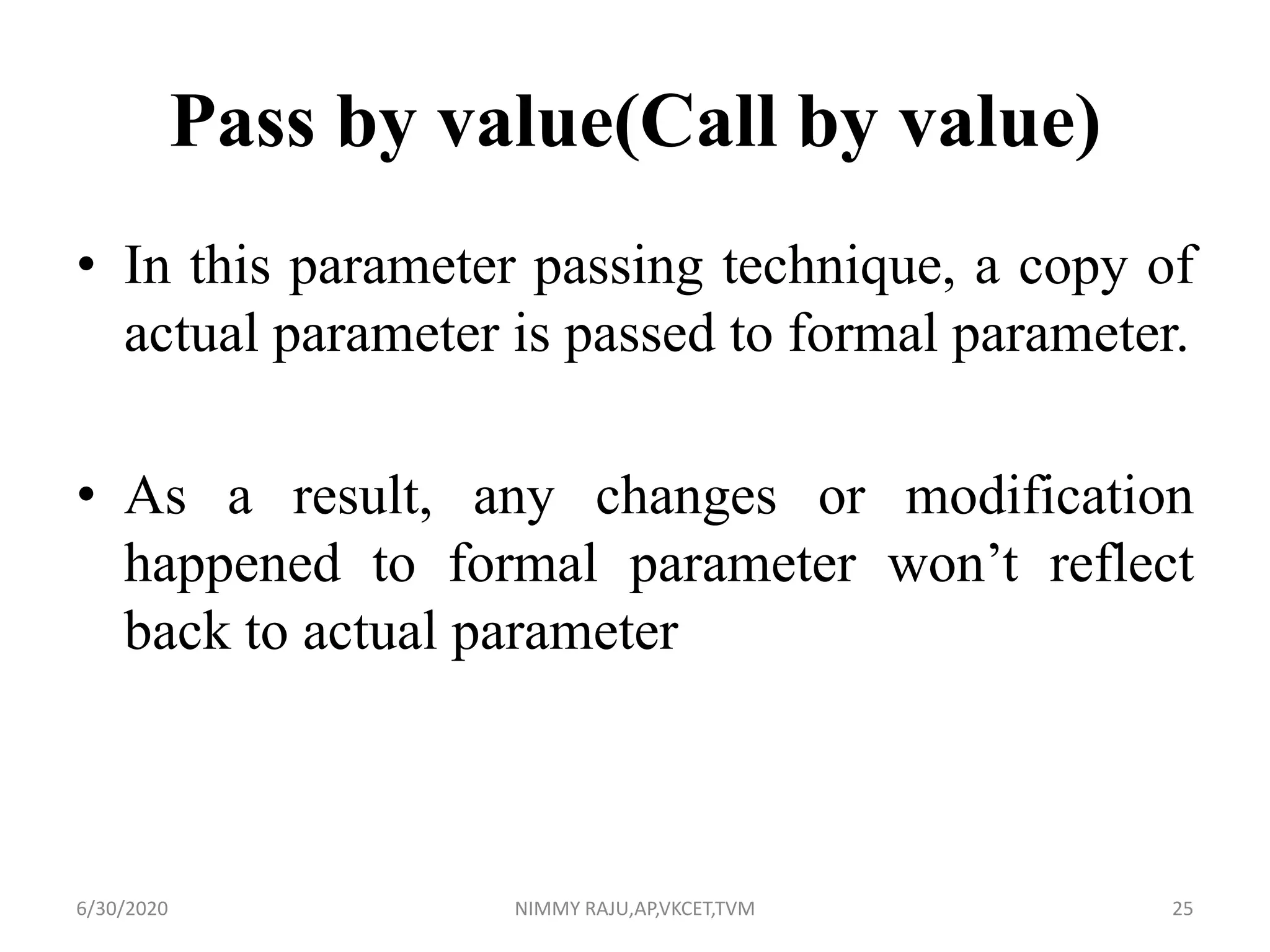 Pass by value(Call by value)
• In this parameter passing technique, a copy of
actual parameter is passed to formal parameter.
• As a result, any changes or modification
happened to formal parameter won’t reflect
back to actual parameter
6/30/2020 NIMMY RAJU,AP,VKCET,TVM 25
 