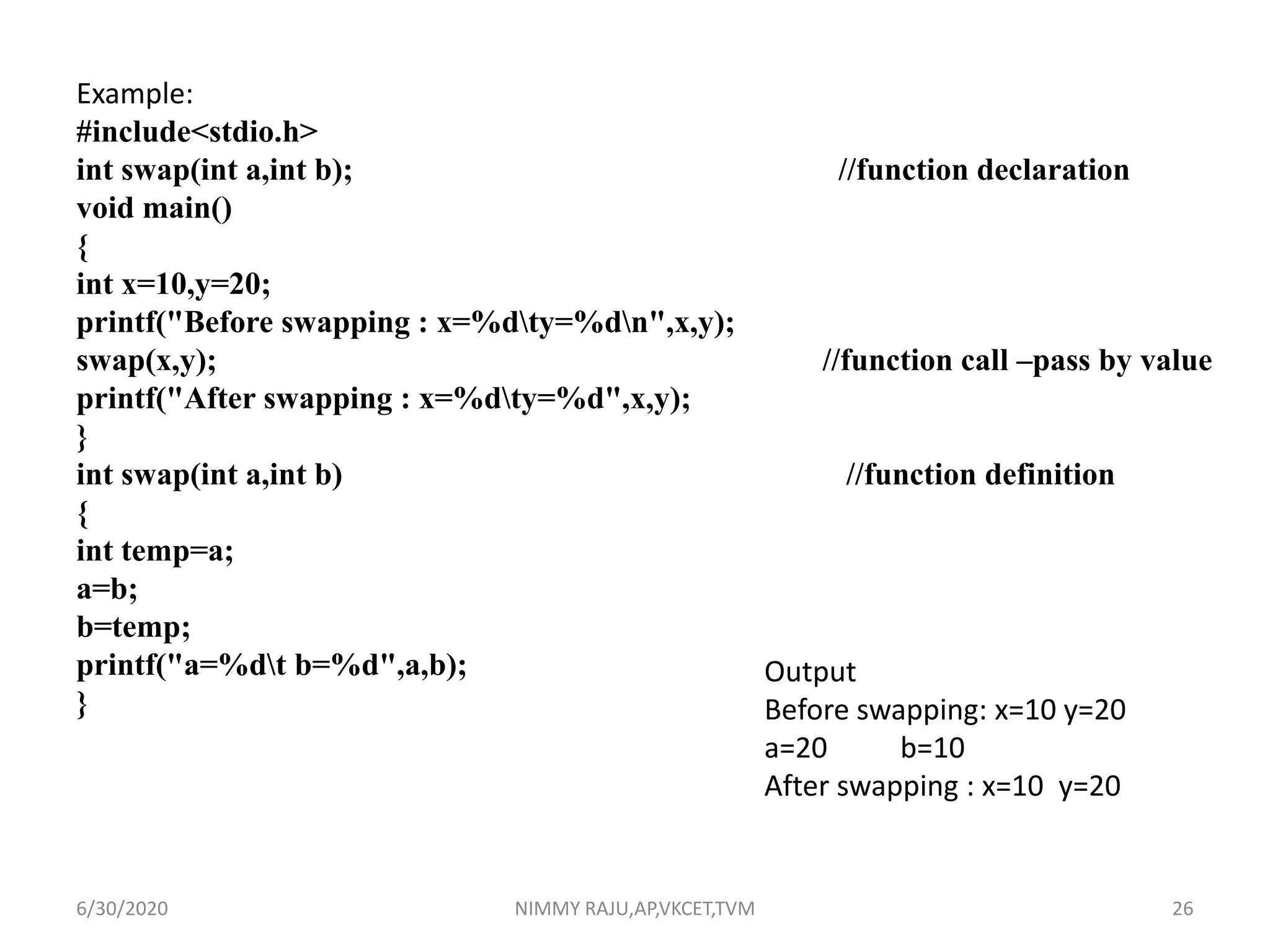 Example:
#include<stdio.h>
int swap(int a,int b); //function declaration
void main()
{
int x=10,y=20;
printf("Before swapping : x=%dty=%dn",x,y);
swap(x,y); //function call –pass by value
printf("After swapping : x=%dty=%d",x,y);
}
int swap(int a,int b) //function definition
{
int temp=a;
a=b;
b=temp;
printf("a=%dt b=%d",a,b);
}
Output
Before swapping: x=10 y=20
a=20 b=10
After swapping : x=10 y=20
6/30/2020 NIMMY RAJU,AP,VKCET,TVM 26
 