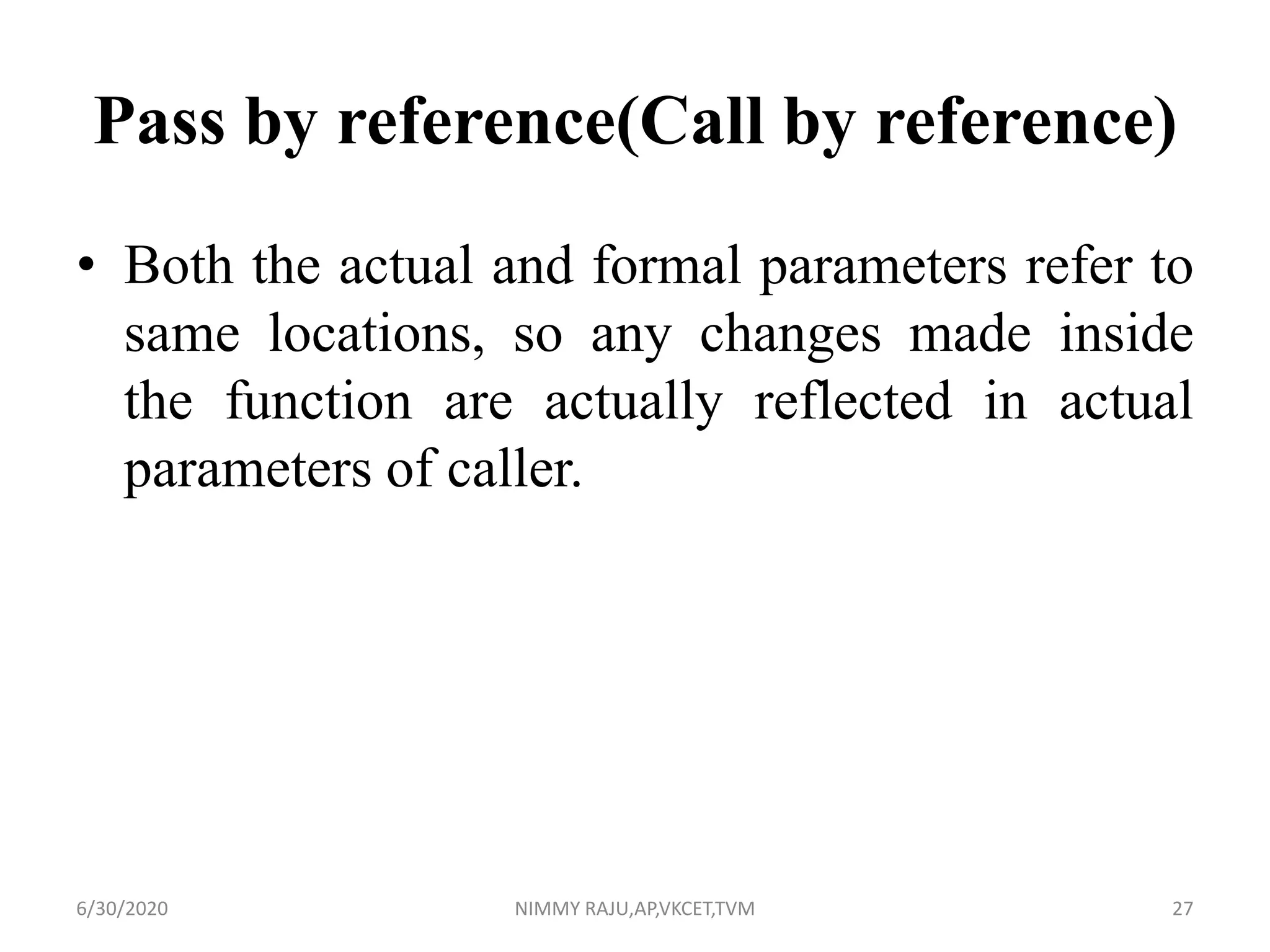 Pass by reference(Call by reference)
• Both the actual and formal parameters refer to
same locations, so any changes made inside
the function are actually reflected in actual
parameters of caller.
6/30/2020 NIMMY RAJU,AP,VKCET,TVM 27
 
