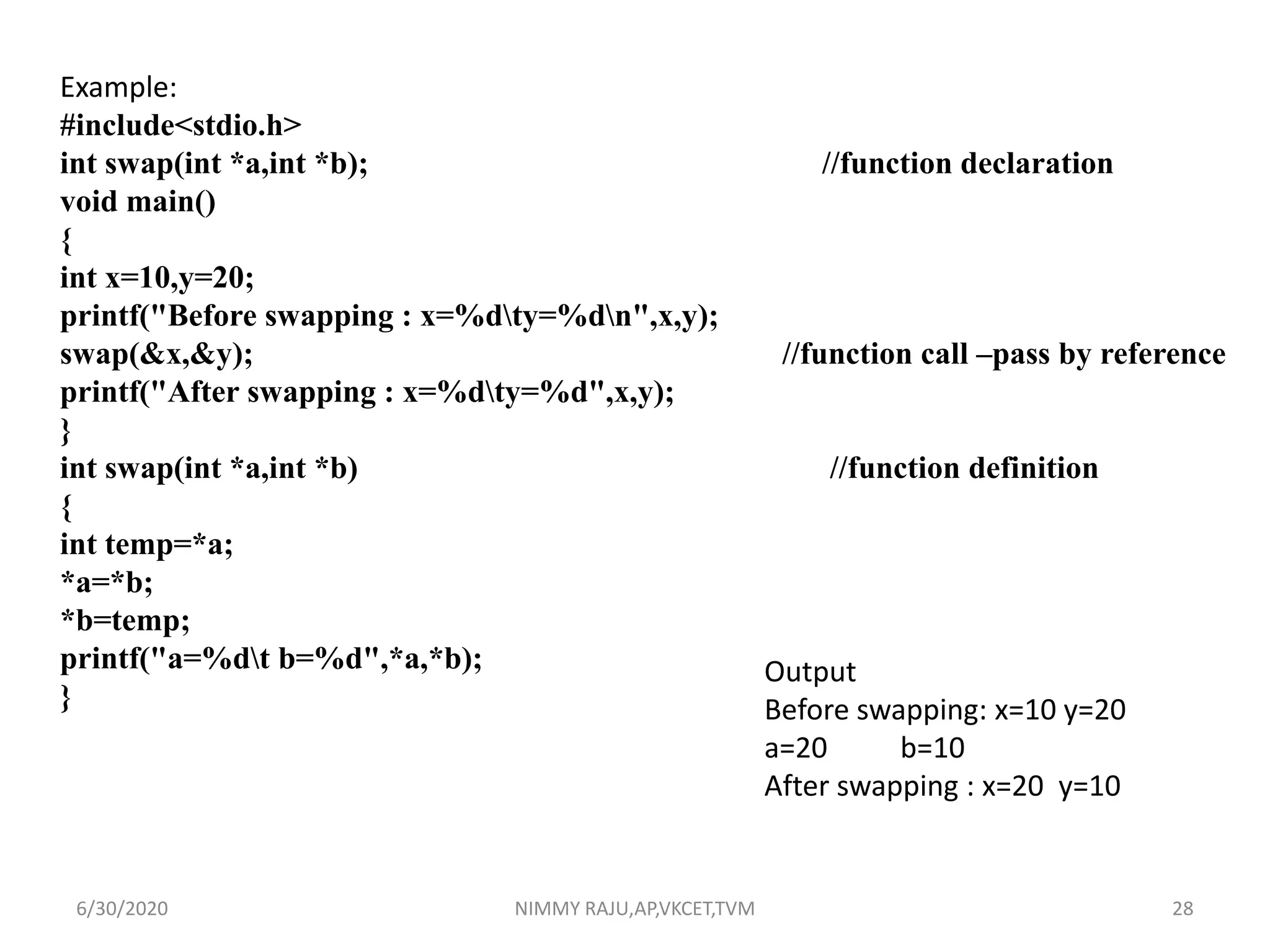 Example:
#include<stdio.h>
int swap(int *a,int *b); //function declaration
void main()
{
int x=10,y=20;
printf("Before swapping : x=%dty=%dn",x,y);
swap(&x,&y); //function call –pass by reference
printf("After swapping : x=%dty=%d",x,y);
}
int swap(int *a,int *b) //function definition
{
int temp=*a;
*a=*b;
*b=temp;
printf("a=%dt b=%d",*a,*b);
}
Output
Before swapping: x=10 y=20
a=20 b=10
After swapping : x=20 y=10
6/30/2020 NIMMY RAJU,AP,VKCET,TVM 28
 