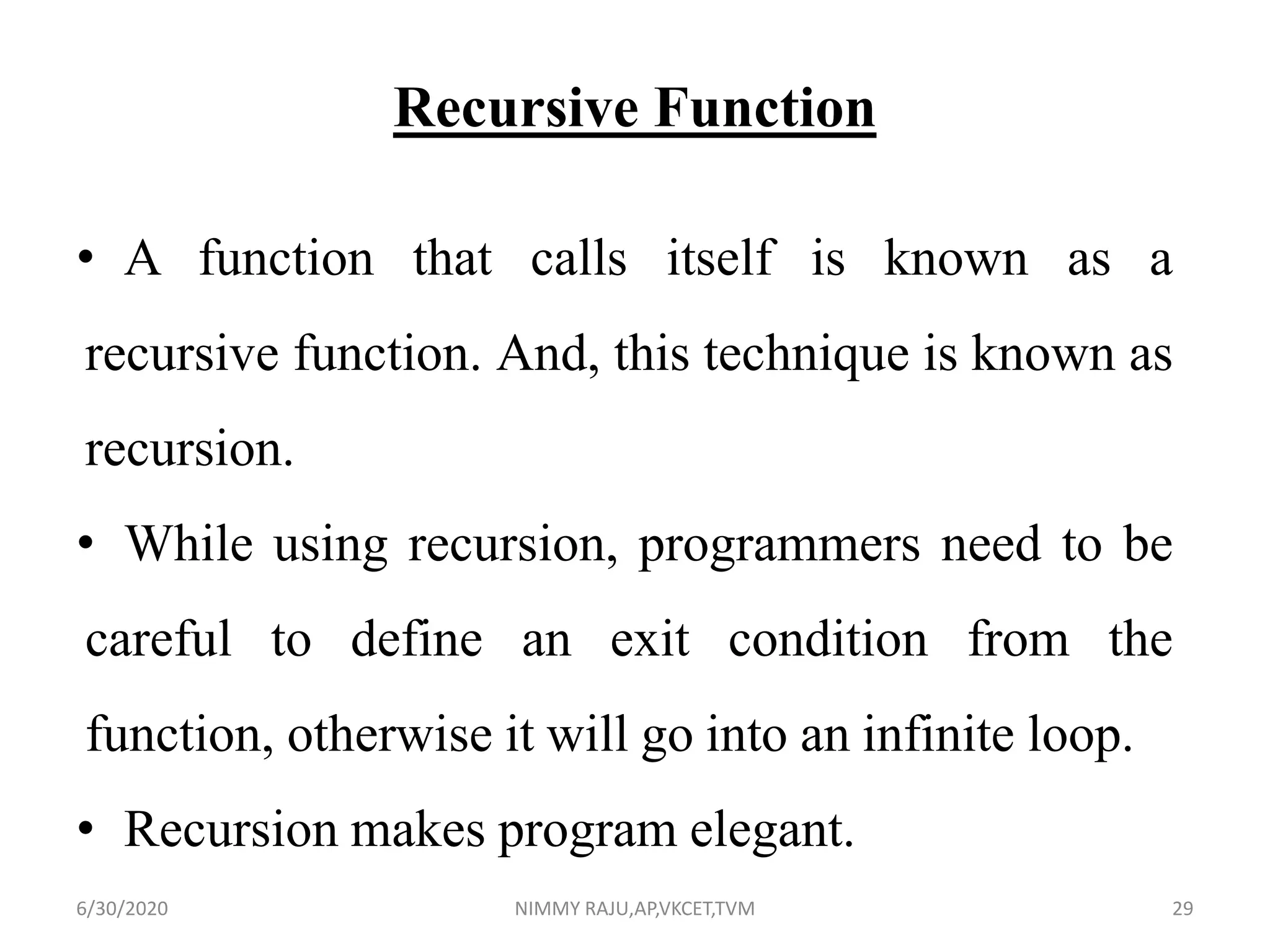 Recursive Function
• A function that calls itself is known as a
recursive function. And, this technique is known as
recursion.
• While using recursion, programmers need to be
careful to define an exit condition from the
function, otherwise it will go into an infinite loop.
• Recursion makes program elegant.
6/30/2020 NIMMY RAJU,AP,VKCET,TVM 29
 