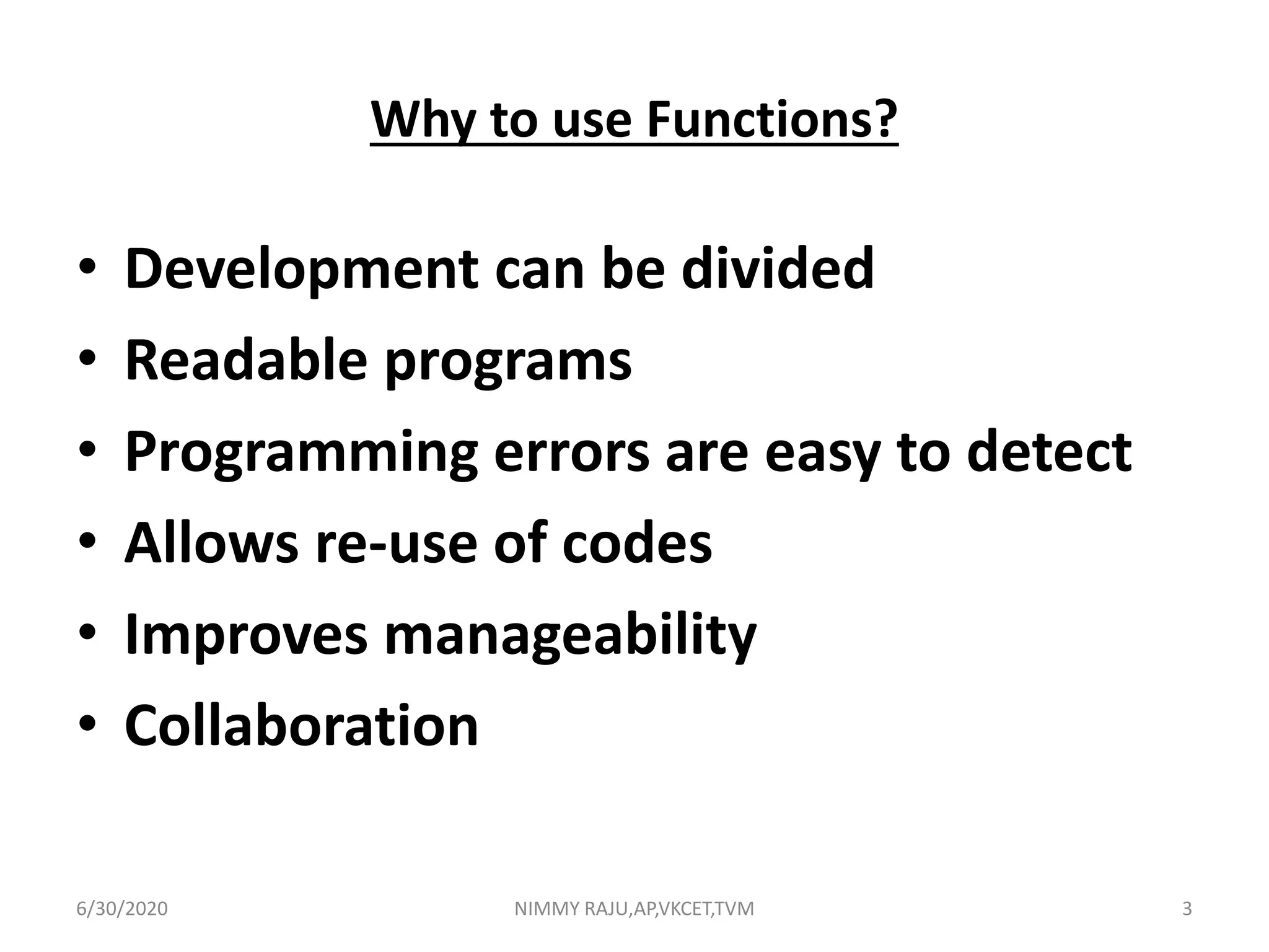 Why to use Functions?
• Development can be divided
• Readable programs
• Programming errors are easy to detect
• Allows re-use of codes
• Improves manageability
• Collaboration
6/30/2020 NIMMY RAJU,AP,VKCET,TVM 3
 