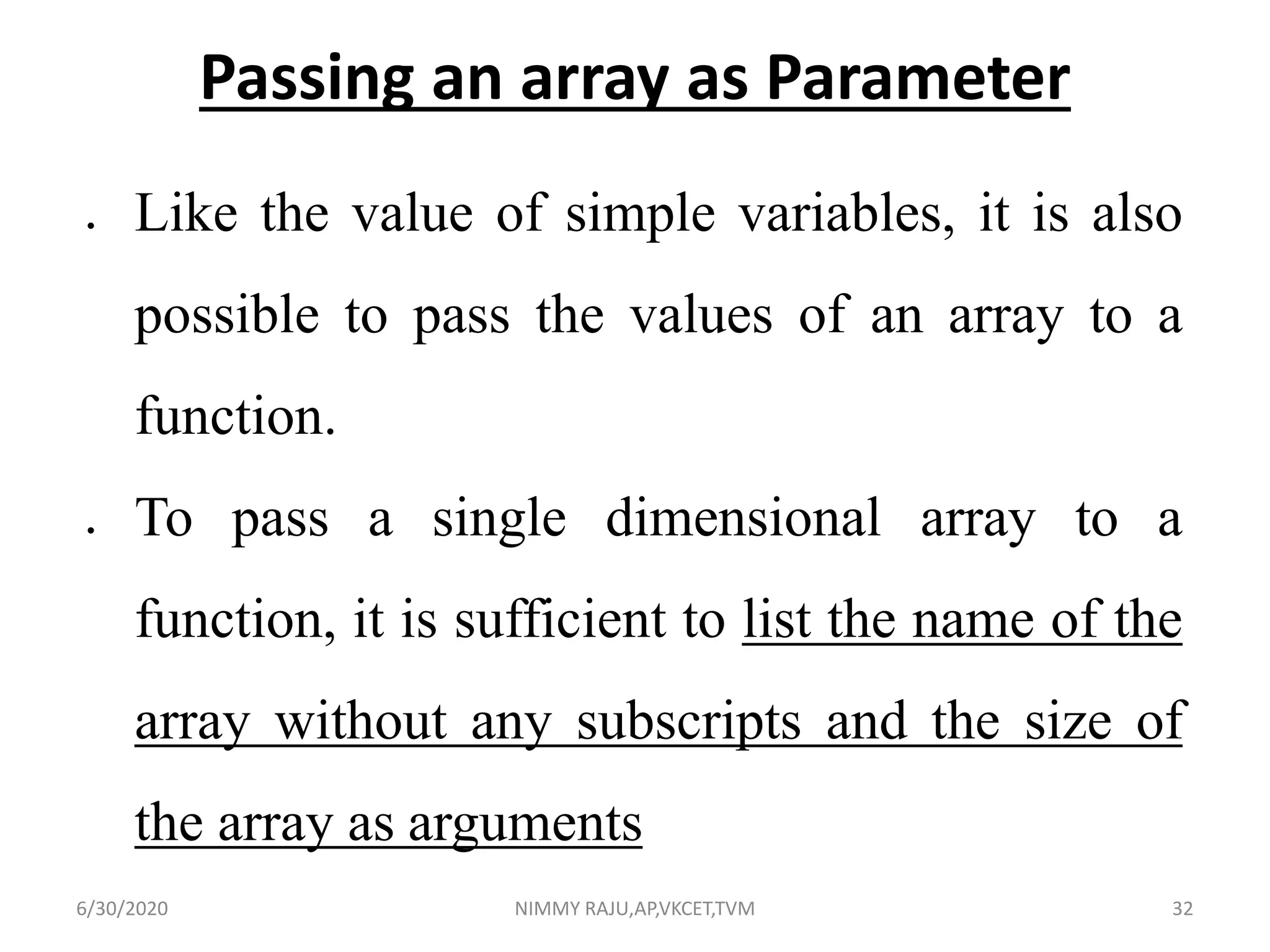 Passing an array as Parameter
 Like the value of simple variables, it is also
possible to pass the values of an array to a
function.
 To pass a single dimensional array to a
function, it is sufficient to list the name of the
array without any subscripts and the size of
the array as arguments
6/30/2020 NIMMY RAJU,AP,VKCET,TVM 32
 