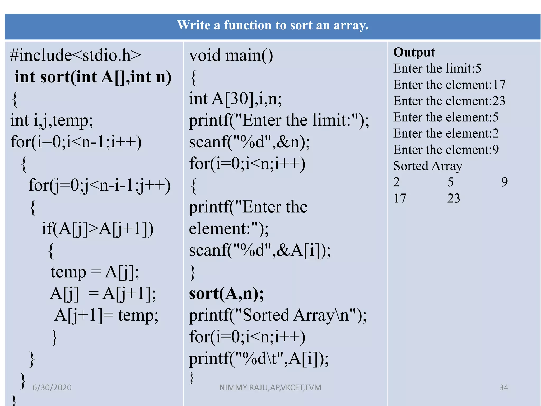 Write a function to sort an array.
#include<stdio.h>
int sort(int A[],int n)
{
int i,j,temp;
for(i=0;i<n-1;i++)
{
for(j=0;j<n-i-1;j++)
{
if(A[j]>A[j+1])
{
temp = A[j];
A[j] = A[j+1];
A[j+1]= temp;
}
}
}
void main()
{
int A[30],i,n;
printf("Enter the limit:");
scanf("%d",&n);
for(i=0;i<n;i++)
{
printf("Enter the
element:");
scanf("%d",&A[i]);
}
sort(A,n);
printf("Sorted Arrayn");
for(i=0;i<n;i++)
printf("%dt",A[i]);
}
Output
Enter the limit:5
Enter the element:17
Enter the element:23
Enter the element:5
Enter the element:2
Enter the element:9
Sorted Array
2 5 9
17 23
6/30/2020 NIMMY RAJU,AP,VKCET,TVM 34
 