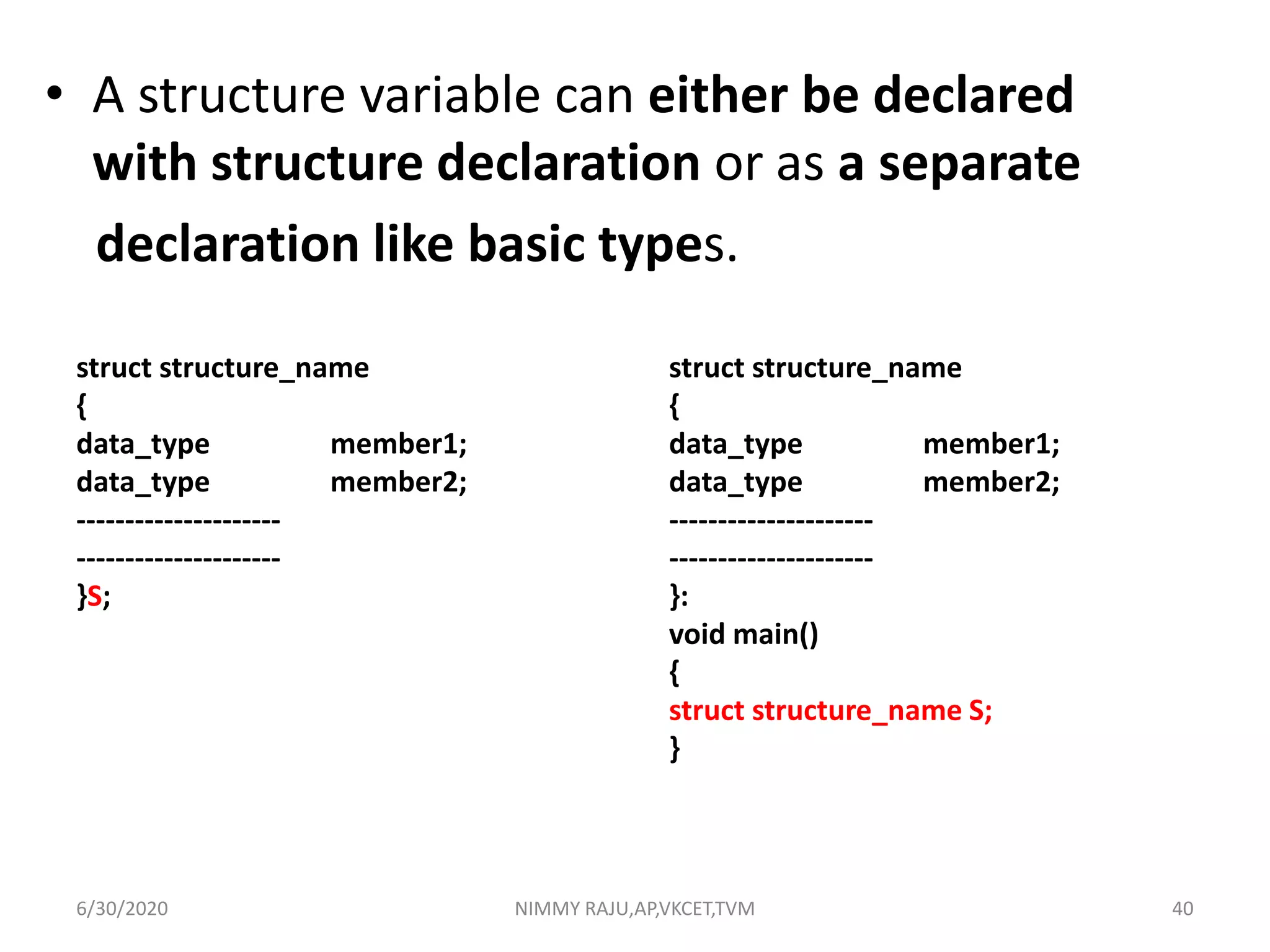 • A structure variable can either be declared
with structure declaration or as a separate
declaration like basic types.
struct structure_name
{
data_type member1;
data_type member2;
---------------------
---------------------
}:
void main()
{
struct structure_name S;
}
struct structure_name
{
data_type member1;
data_type member2;
---------------------
---------------------
}S;
6/30/2020 NIMMY RAJU,AP,VKCET,TVM 40
 