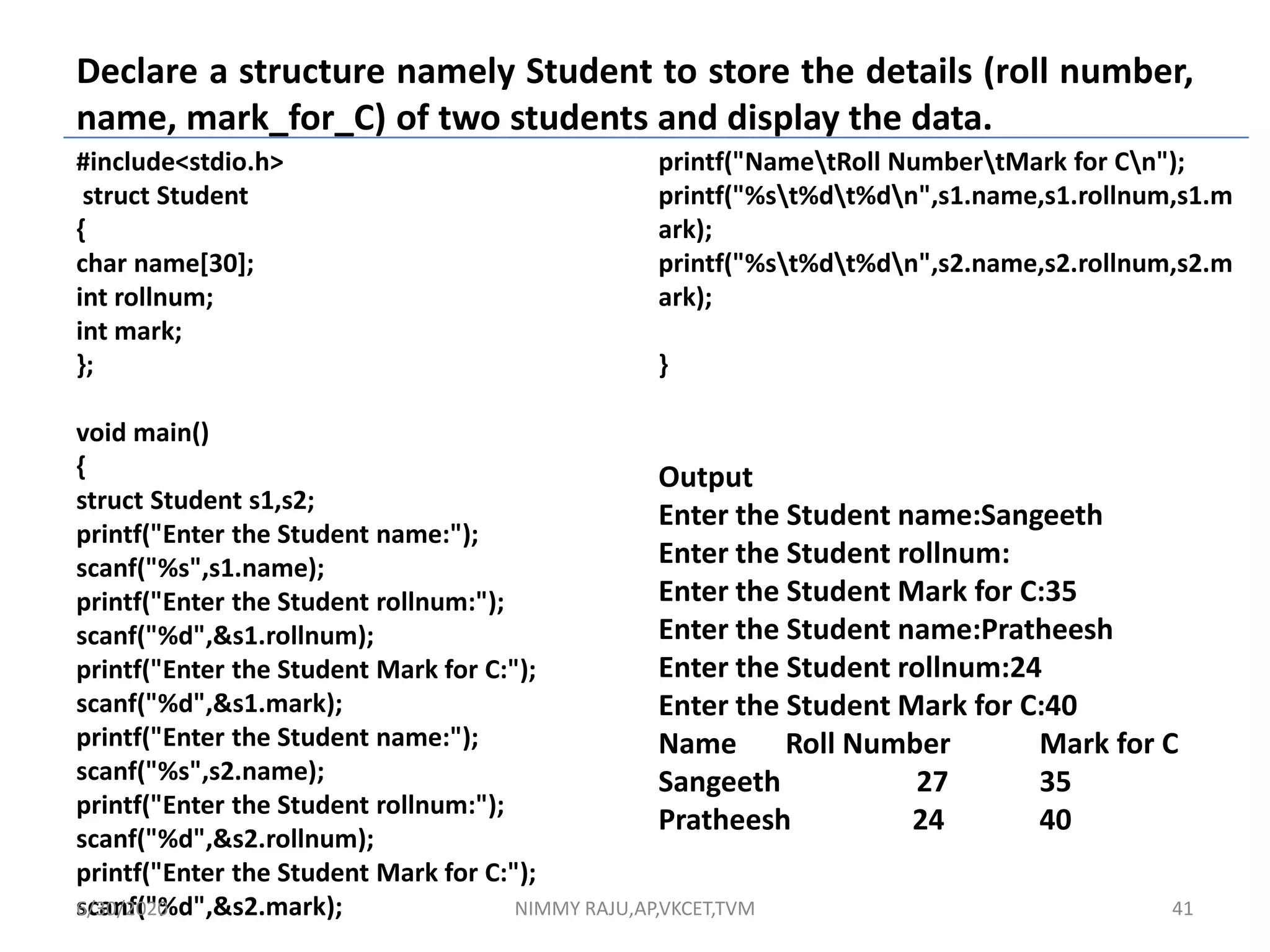 Declare a structure namely Student to store the details (roll number,
name, mark_for_C) of two students and display the data.
#include<stdio.h>
struct Student
{
char name[30];
int rollnum;
int mark;
};
void main()
{
struct Student s1,s2;
printf("Enter the Student name:");
scanf("%s",s1.name);
printf("Enter the Student rollnum:");
scanf("%d",&s1.rollnum);
printf("Enter the Student Mark for C:");
scanf("%d",&s1.mark);
printf("Enter the Student name:");
scanf("%s",s2.name);
printf("Enter the Student rollnum:");
scanf("%d",&s2.rollnum);
printf("Enter the Student Mark for C:");
scanf("%d",&s2.mark);
printf("NametRoll NumbertMark for Cn");
printf("%st%dt%dn",s1.name,s1.rollnum,s1.m
ark);
printf("%st%dt%dn",s2.name,s2.rollnum,s2.m
ark);
}
Output
Enter the Student name:Sangeeth
Enter the Student rollnum:
Enter the Student Mark for C:35
Enter the Student name:Pratheesh
Enter the Student rollnum:24
Enter the Student Mark for C:40
Name Roll Number Mark for C
Sangeeth 27 35
Pratheesh 24 40
6/30/2020 NIMMY RAJU,AP,VKCET,TVM 41
 